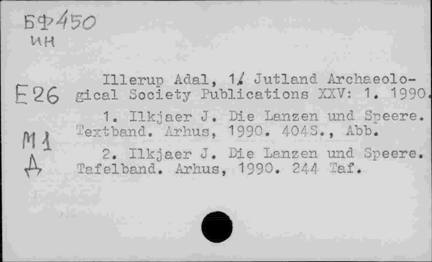 ﻿ин
Illerup Adal, 1/ Jutland Archaeolo-r2G gical Society Publications XXV: 1. 1990
1. Ilkjaer J. Die Lanzen und Speere.
Textband. Arhus, 1990. 404S., Abb.
л	2. Ilkgaer J. Die Lanzen und Speere.
A Tafelband. Arhus, 1990. 244 Taf.